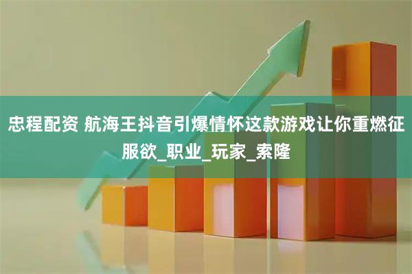 忠程配资 航海王抖音引爆情怀这款游戏让你重燃征服欲_职业_玩家_索隆