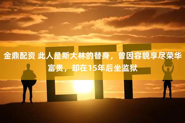 金鼎配资 此人是斯大林的替身，曾因容貌享尽荣华富贵，却在15年后坐监狱