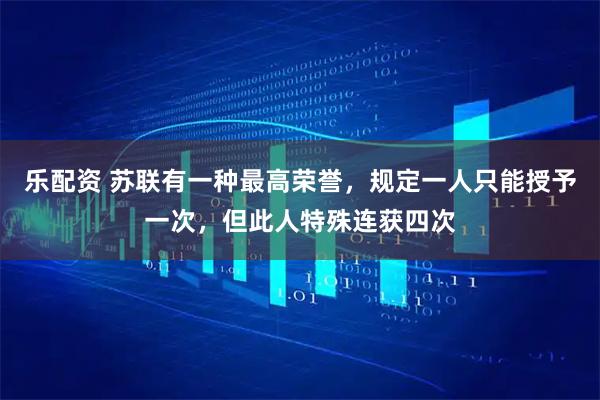乐配资 苏联有一种最高荣誉，规定一人只能授予一次，但此人特殊连获四次